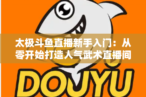 太极斗鱼直播新手入门:从零开始打造人气武术直播间全攻略 太极斗鱼直播新手入门:从零开始打造人气武术直播间全攻略