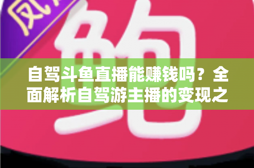 自驾斗鱼直播能赚钱吗？全面解析自驾游主播的变现之路与赚钱技巧