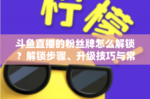 斗鱼直播的粉丝牌怎么解锁？解锁步骤、升级技巧与常见问题全解析