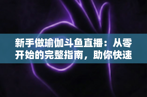 新手做瑜伽斗鱼直播：从零开始的完整指南，助你快速打造人气瑜伽直播间
