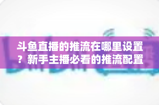 斗鱼直播的推流在哪里设置?新手主播必看的推流配置完整指南与实用技巧 斗鱼直播的推流在哪里设置?新手主播必看的推流配置完整指南与实用技巧