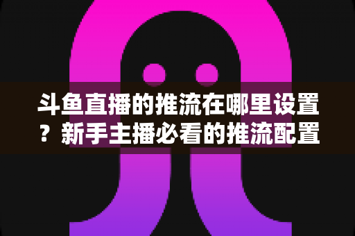 斗鱼直播的推流在哪里设置？新手主播必看的推流配置完整指南与实用技巧
