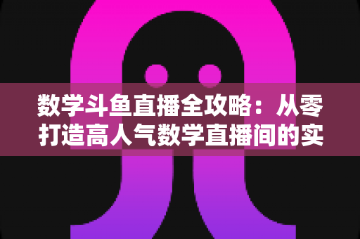 数学斗鱼直播全攻略：从零打造高人气数学直播间的实战宝典