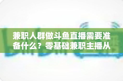 兼职人群做斗鱼直播需要准备什么？零基础兼职主播从设备到心态的全方位实战指南