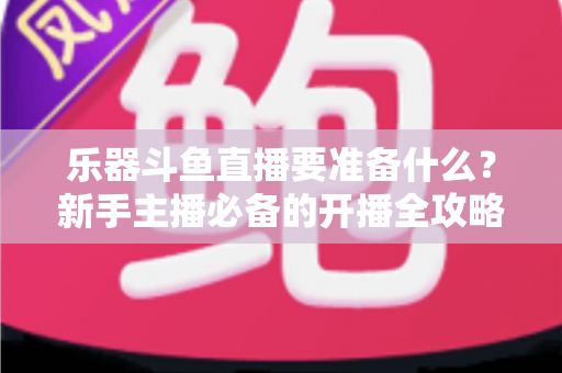 乐器斗鱼直播要准备什么?新手主播必备的开播全攻略与设备清单 乐器斗鱼直播要准备什么?新手主播必备的开播全攻略与设备清单