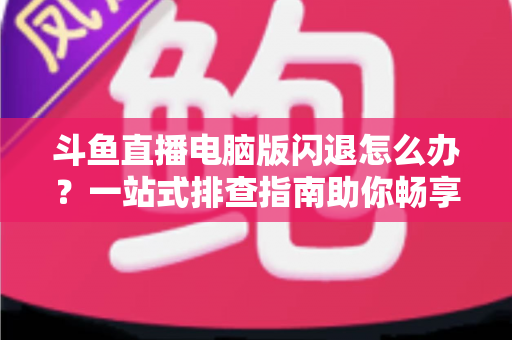 斗鱼直播电脑版闪退怎么办？一站式排查指南助你畅享直播不中断