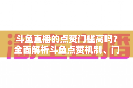 斗鱼直播的点赞门槛高吗？全面解析斗鱼点赞机制、门槛要求与提升技巧的实用指南