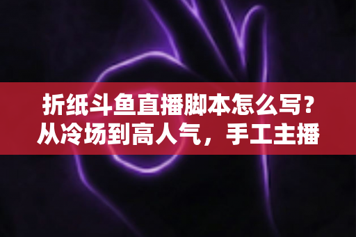 折纸斗鱼直播脚本怎么写？从冷场到高人气，手工主播必备的直播脚本创作全攻略