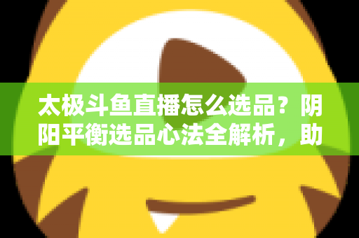 太极斗鱼直播怎么选品?阴阳平衡选品心法全解析,助你打造高转化、高复购的黄金直播间 太极斗鱼直播怎么选品?阴阳平衡选品心法全解析,助你打造高转化、高复购的黄金直播间