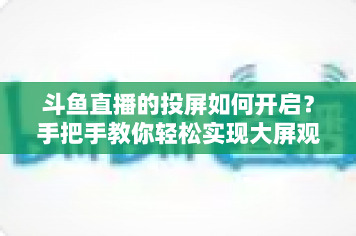 斗鱼直播的投屏如何开启?手把手教你轻松实现大屏观看的完整攻略 斗鱼直播的投屏如何开启?手把手教你轻松实现大屏观看的完整攻略