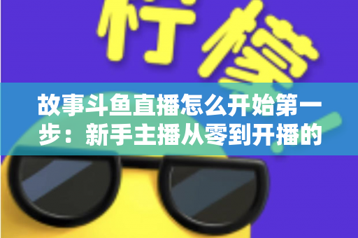 故事斗鱼直播怎么开始第一步:新手主播从零到开播的完整实战指南 故事斗鱼直播怎么开始第一步:新手主播从零到开播的完整实战指南