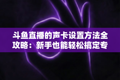 斗鱼直播的声卡设置方法全攻略：新手也能轻松搞定专业级直播音效