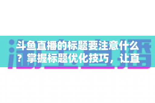 斗鱼直播的标题要注意什么？掌握标题优化技巧，让直播间人气快速攀升