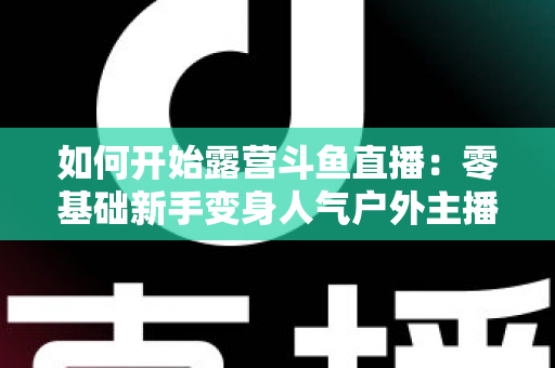 如何开始露营斗鱼直播：零基础新手变身人气户外主播的完整实战指南