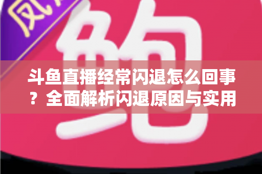 斗鱼直播经常闪退怎么回事？全面解析闪退原因与实用解决方案