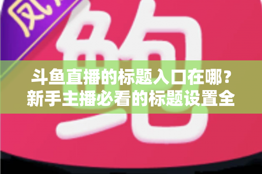 斗鱼直播的标题入口在哪？新手主播必看的标题设置全攻略