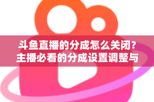 斗鱼直播的分成怎么关闭？主播必看的分成设置调整与解约全流程指南