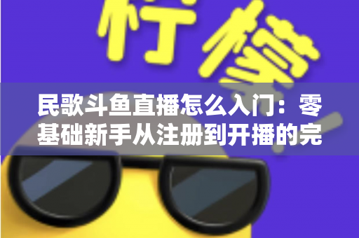 民歌斗鱼直播怎么入门：零基础新手从注册到开播的完整攻略，快速打造高人气民歌直播间