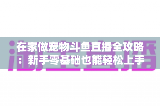 在家做宠物斗鱼直播全攻略：新手零基础也能轻松上手的内容创业指南