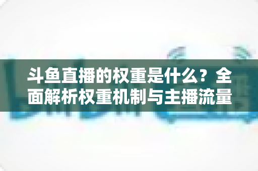 斗鱼直播的权重是什么？全面解析权重机制与主播流量提升实战指南