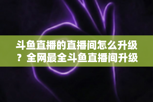 斗鱼直播的直播间怎么升级?全网最全斗鱼直播间升级攻略与快速成长技巧大公开 斗鱼直播的直播间怎么升级?全网最全斗鱼直播间升级攻略与快速成长技巧大公开