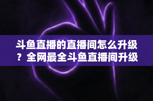 斗鱼直播的直播间怎么升级?全网最全斗鱼直播间升级攻略与快速成长技巧大公开 斗鱼直播的直播间怎么升级?全网最全斗鱼直播间升级攻略与快速成长技巧大公开