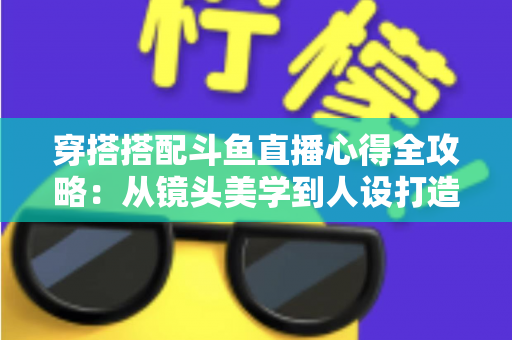 穿搭搭配斗鱼直播心得全攻略：从镜头美学到人设打造，助你成为高人气主播