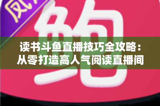 读书斗鱼直播技巧全攻略：从零打造高人气阅读直播间的实战指南