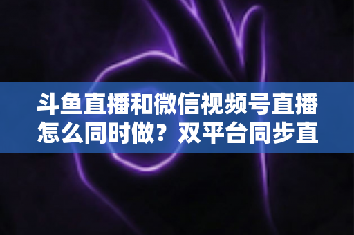 斗鱼直播和微信视频号直播怎么同时做?双平台同步直播运营全攻略 斗鱼直播和微信视频号直播怎么同时做?双平台同步直播运营全攻略