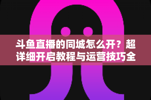 斗鱼直播的同城怎么开?超详细开启教程与运营技巧全解析 斗鱼直播的同城怎么开?超详细开启教程与运营技巧全解析
