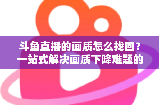斗鱼直播的画质怎么找回?一站式解决画质下降难题的高清恢复指南 斗鱼直播的画质怎么找回?一站式解决画质下降难题的高清恢复指南
