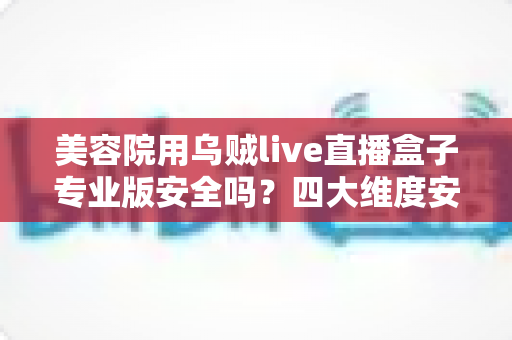 美容院用乌贼live直播盒子专业版安全吗？四大维度安全解析与合规使用全指南