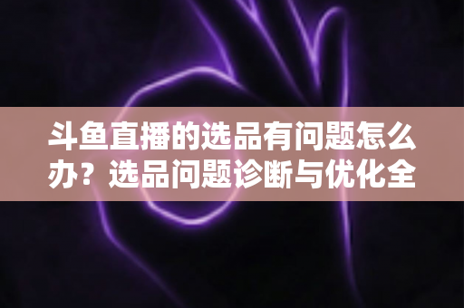 斗鱼直播的选品有问题怎么办?选品问题诊断与优化全攻略 斗鱼直播的选品有问题怎么办?选品问题诊断与优化全攻略