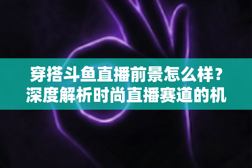 穿搭斗鱼直播前景怎么样？深度解析时尚直播赛道的机遇、挑战与变现路径
