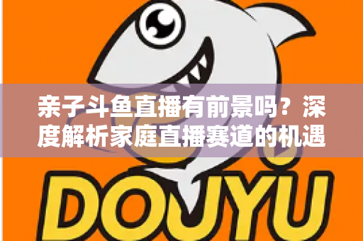 亲子斗鱼直播有前景吗?深度解析家庭直播赛道的机遇与挑战 亲子斗鱼直播有前景吗?深度解析家庭直播赛道的机遇与挑战