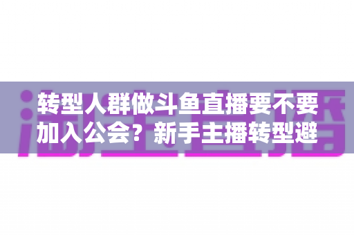 转型人群做斗鱼直播要不要加入公会?新手主播转型避坑全指南 转型人群做斗鱼直播要不要加入公会?新手主播转型避坑全指南