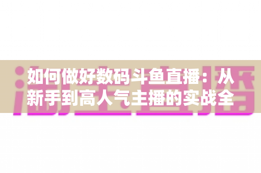 如何做好数码斗鱼直播:从新手到高人气主播的实战全攻略 如何做好数码斗鱼直播:从新手到高人气主播的实战全攻略