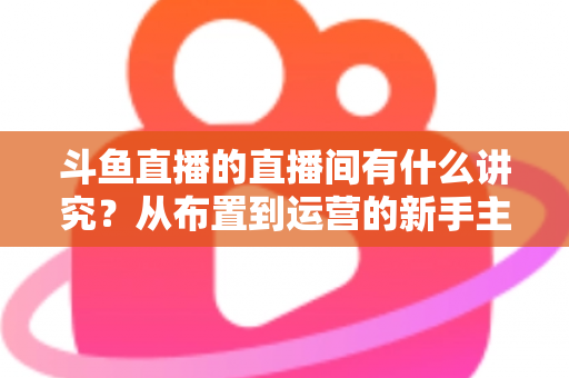 斗鱼直播的直播间有什么讲究？从布置到运营的新手主播全方位实战指南