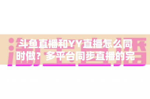 斗鱼直播和YY直播怎么同时做?多平台同步直播的完整实操指南与避坑手册 斗鱼直播和YY直播怎么同时做?多平台同步直播的完整实操指南与避坑手册