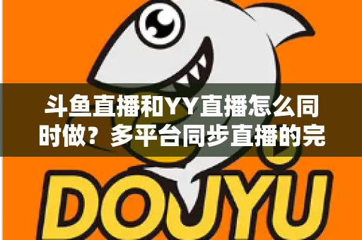 斗鱼直播和YY直播怎么同时做?多平台同步直播的完整实操指南与避坑手册 斗鱼直播和YY直播怎么同时做?多平台同步直播的完整实操指南与避坑手册