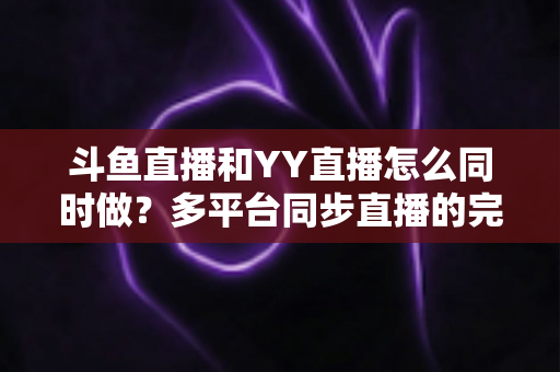 斗鱼直播和YY直播怎么同时做?多平台同步直播的完整实操指南与避坑手册 斗鱼直播和YY直播怎么同时做?多平台同步直播的完整实操指南与避坑手册
