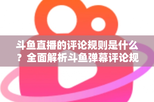 斗鱼直播的评论规则是什么？全面解析斗鱼弹幕评论规范、违规处罚与文明互动全指南