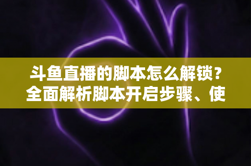 斗鱼直播的脚本怎么解锁？全面解析脚本开启步骤、使用技巧与合规避坑指南