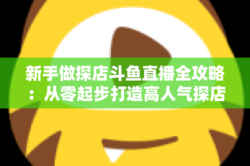 新手做探店斗鱼直播全攻略:从零起步打造高人气探店直播间的实战指南 新手做探店斗鱼直播全攻略:从零起步打造高人气探店直播间的实战指南