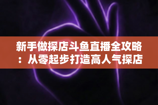 新手做探店斗鱼直播全攻略：从零起步打造高人气探店直播间的实战指南