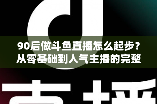 90后做斗鱼直播怎么起步？从零基础到人气主播的完整实战指南