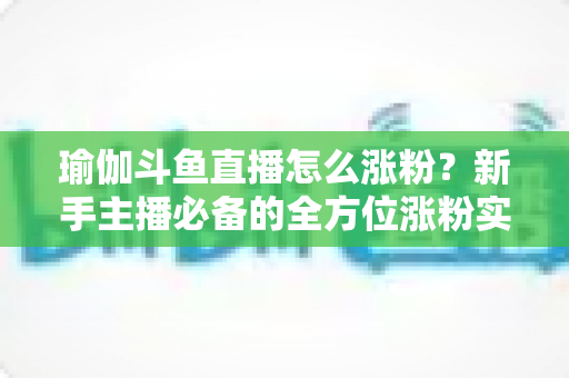 瑜伽斗鱼直播怎么涨粉？新手主播必备的全方位涨粉实战指南