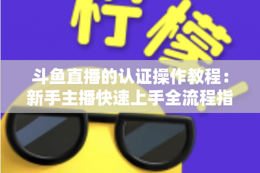 斗鱼直播的认证操作教程:新手主播快速上手全流程指南,轻松完成实名与主播认证 斗鱼直播的认证操作教程:新手主播快速上手全流程指南,轻松完成实名与主播认证