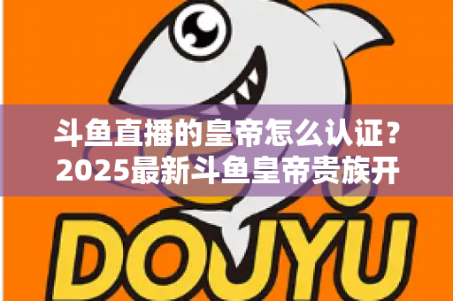 斗鱼直播的皇帝怎么认证？2025最新斗鱼皇帝贵族开通条件、流程与费用全解析