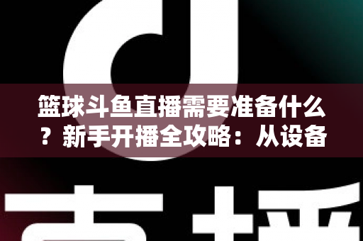 篮球斗鱼直播需要准备什么?新手开播全攻略:从设备到技能一站式指南 篮球斗鱼直播需要准备什么?新手开播全攻略:从设备到技能一站式指南